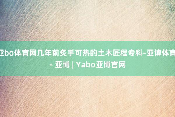 亚bo体育网几年前炙手可热的土木匠程专科-亚博体育 - 亚博 | Yabo亚博官网
