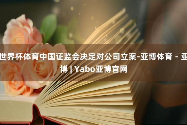 世界杯体育中国证监会决定对公司立案-亚博体育 - 亚博 | Yabo亚博官网