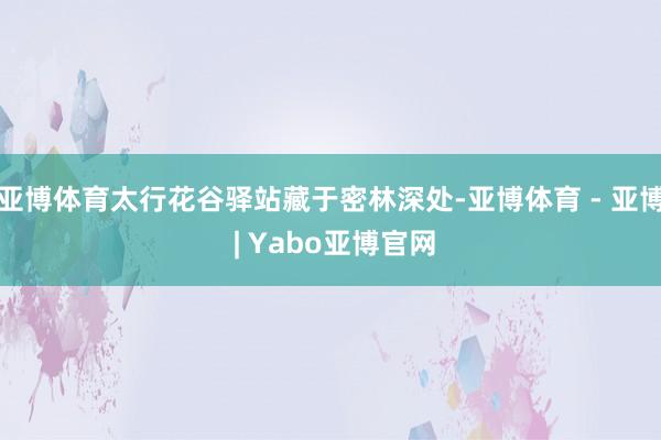 亚博体育太行花谷驿站藏于密林深处-亚博体育 - 亚博 | Yabo亚博官网