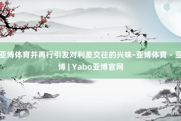 亚博体育并再行引发对利差交往的兴味-亚博体育 - 亚博 | Yabo亚博官网