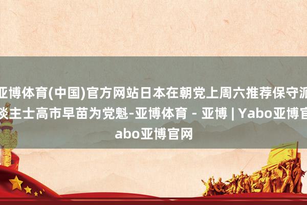 亚博体育(中国)官方网站日本在朝党上周六推荐保守派东谈主士高市早苗为党魁-亚博体育 - 亚博 | Yabo亚博官网