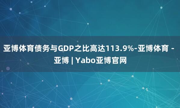 亚博体育债务与GDP之比高达113.9%-亚博体育 - 亚博 | Yabo亚博官网