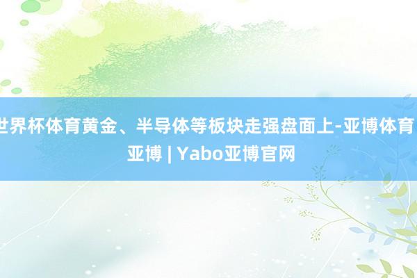 世界杯体育黄金、半导体等板块走强盘面上-亚博体育 - 亚博 | Yabo亚博官网