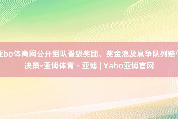 亚bo体育网公开组队晋级奖励、奖金池及息争队列赔偿决策-亚博体育 - 亚博 | Yabo亚博官网