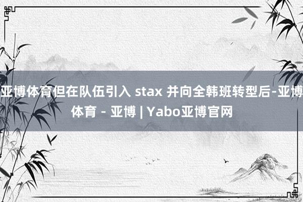 亚博体育但在队伍引入 stax 并向全韩班转型后-亚博体育 - 亚博 | Yabo亚博官网