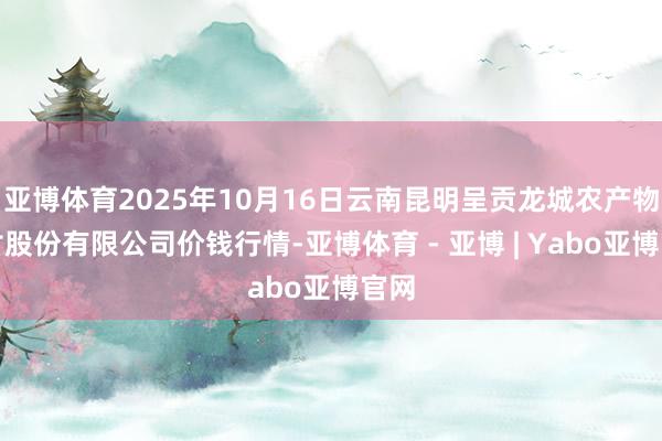 亚博体育2025年10月16日云南昆明呈贡龙城农产物探讨股份有限公司价钱行情-亚博体育 - 亚博 | Yabo亚博官网
