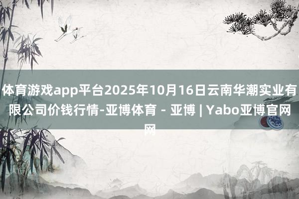 体育游戏app平台2025年10月16日云南华潮实业有限公司价钱行情-亚博体育 - 亚博 | Yabo亚博官网
