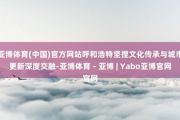 亚博体育(中国)官方网站呼和浩特坚捏文化传承与城市更新深度交融-亚博体育 - 亚博 | Yabo亚博官网