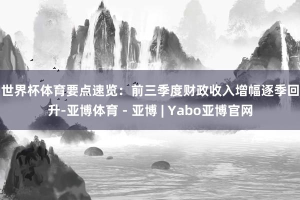 世界杯体育 要点速览: 前三季度财政收入增幅逐季回升-亚博体育 - 亚博 | Yabo亚博官网