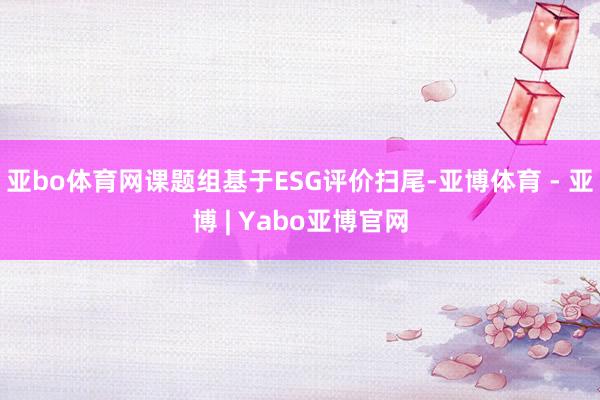 亚bo体育网课题组基于ESG评价扫尾-亚博体育 - 亚博 | Yabo亚博官网