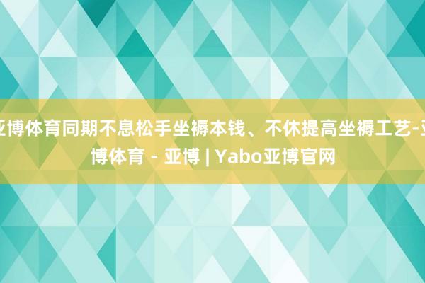 亚博体育同期不息松手坐褥本钱、不休提高坐褥工艺-亚博体育 - 亚博 | Yabo亚博官网