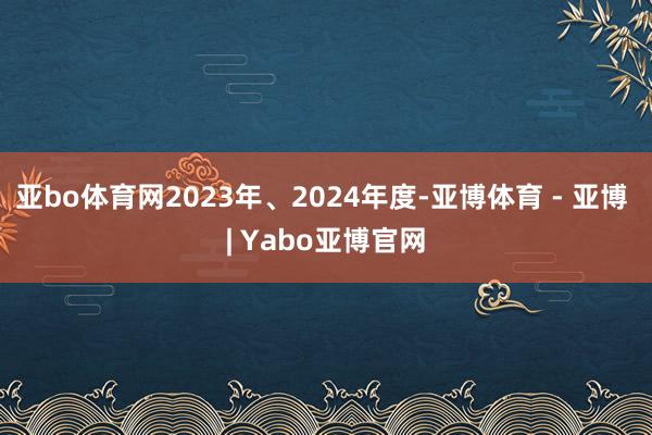 亚bo体育网2023年、2024年度-亚博体育 - 亚博 | Yabo亚博官网