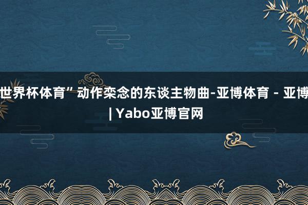 世界杯体育”动作栾念的东谈主物曲-亚博体育 - 亚博 | Yabo亚博官网