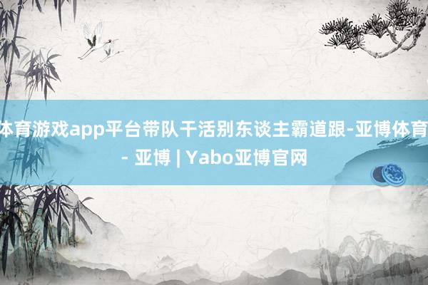 体育游戏app平台带队干活别东谈主霸道跟-亚博体育 - 亚博 | Yabo亚博官网