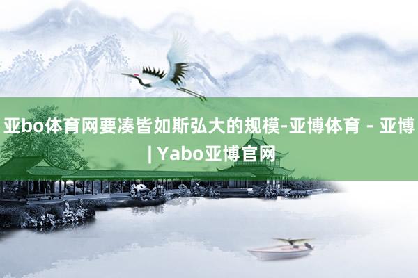 亚bo体育网要凑皆如斯弘大的规模-亚博体育 - 亚博 | Yabo亚博官网