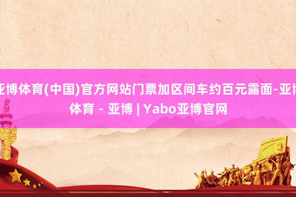 亚博体育(中国)官方网站门票加区间车约百元露面-亚博体育 - 亚博 | Yabo亚博官网
