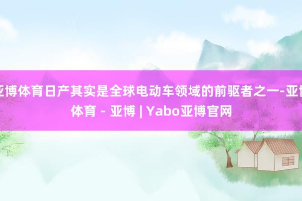 亚博体育日产其实是全球电动车领域的前驱者之一-亚博体育 - 亚博 | Yabo亚博官网