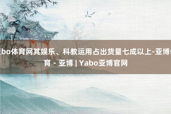 亚bo体育网其娱乐、科教运用占出货量七成以上-亚博体育 - 亚博 | Yabo亚博官网
