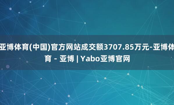 亚博体育(中国)官方网站成交额3707.85万元-亚博体育 - 亚博 | Yabo亚博官网