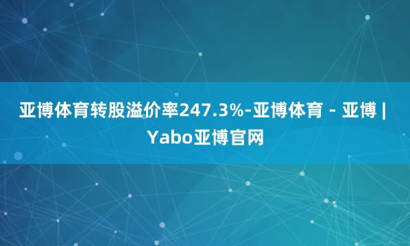 亚博体育转股溢价率247.3%-亚博体育 - 亚博 | Yabo亚博官网