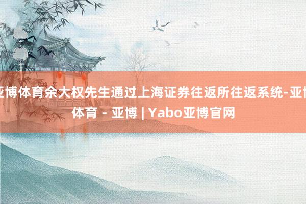 亚博体育余大权先生通过上海证券往返所往返系统-亚博体育 - 亚博 | Yabo亚博官网