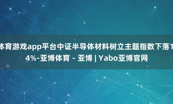 体育游戏app平台中证半导体材料树立主题指数下落1.4%-亚博体育 - 亚博 | Yabo亚博官网