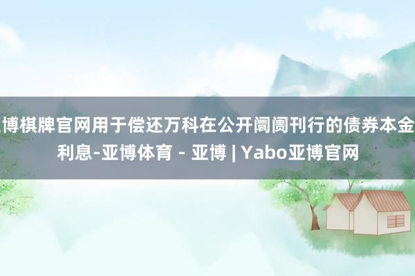 亚博棋牌官网用于偿还万科在公开阛阓刊行的债券本金与利息-亚博体育 - 亚博 | Yabo亚博官网