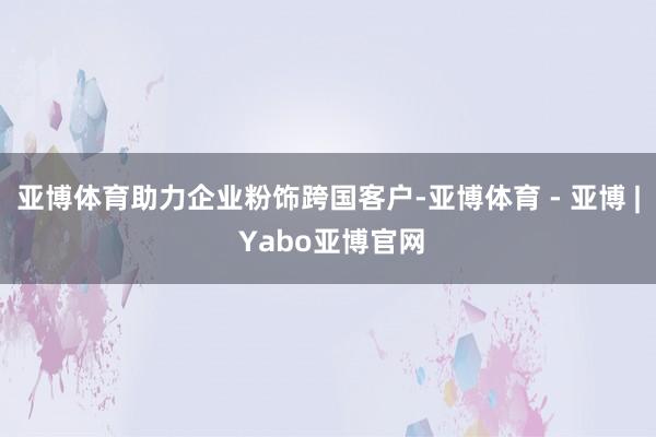 亚博体育助力企业粉饰跨国客户-亚博体育 - 亚博 | Yabo亚博官网