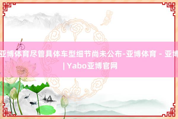 亚博体育尽管具体车型细节尚未公布-亚博体育 - 亚博 | Yabo亚博官网