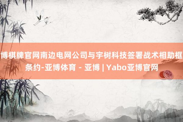亚博棋牌官网南边电网公司与宇树科技签署战术相助框架条约-亚博体育 - 亚博 | Yabo亚博官网