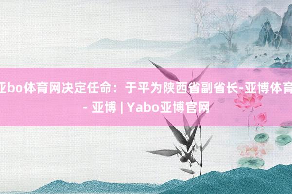亚bo体育网决定任命：于平为陕西省副省长-亚博体育 - 亚博 | Yabo亚博官网