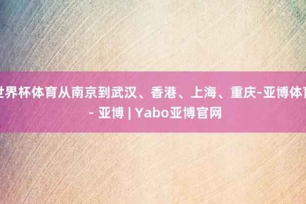 世界杯体育从南京到武汉、香港、上海、重庆-亚博体育 - 亚博 | Yabo亚博官网