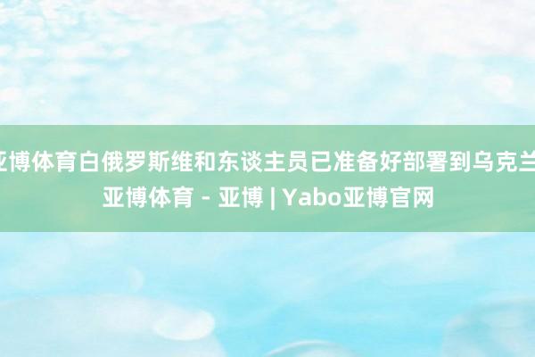 亚博体育白俄罗斯维和东谈主员已准备好部署到乌克兰-亚博体育 - 亚博 | Yabo亚博官网