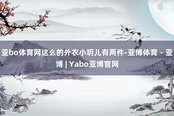 亚bo体育网这么的外衣小玥儿有两件-亚博体育 - 亚博 | Yabo亚博官网