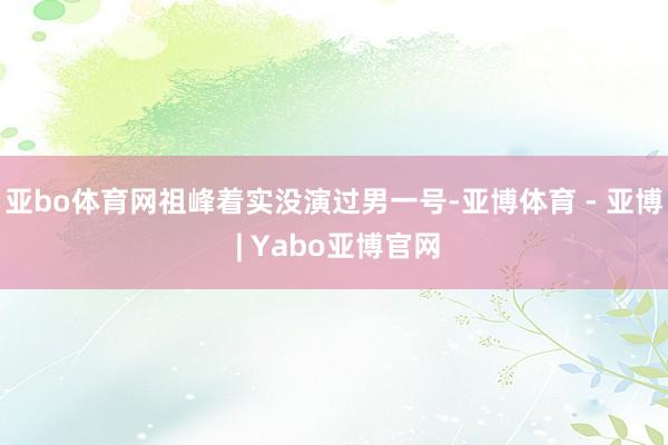 亚bo体育网祖峰着实没演过男一号-亚博体育 - 亚博 | Yabo亚博官网