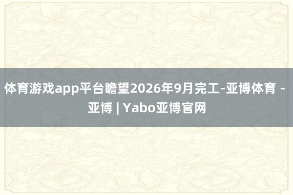 体育游戏app平台瞻望2026年9月完工-亚博体育 - 亚博 | Yabo亚博官网