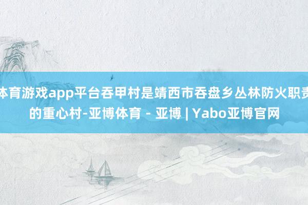 体育游戏app平台吞甲村是靖西市吞盘乡丛林防火职责的重心村-亚博体育 - 亚博 | Yabo亚博官网