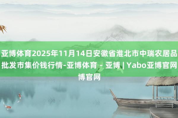 亚博体育2025年11月14日安徽省淮北市中瑞农居品批发市集价钱行情-亚博体育 - 亚博 | Yabo亚博官网