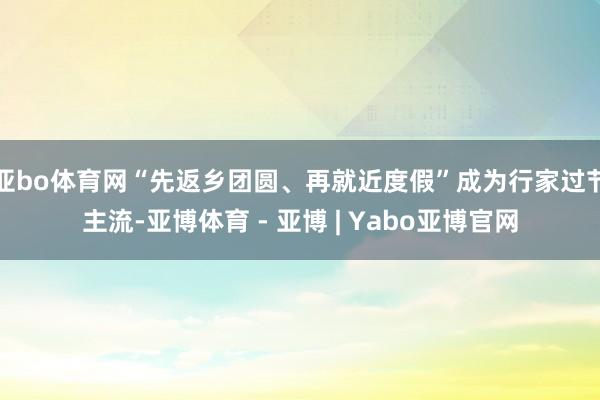 亚bo体育网“先返乡团圆、再就近度假”成为行家过节主流-亚博体育 - 亚博 | Yabo亚博官网