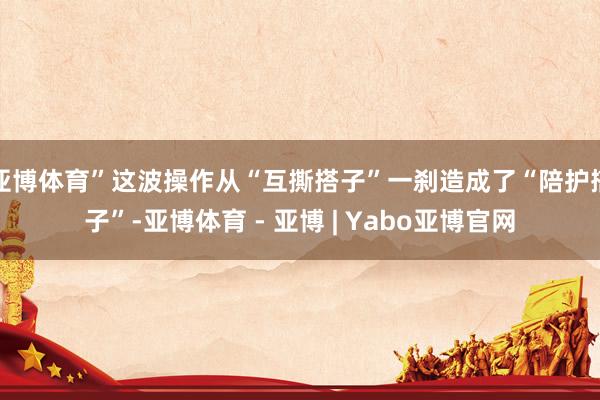 亚博体育”这波操作从“互撕搭子”一刹造成了“陪护搭子”-亚博体育 - 亚博 | Yabo亚博官网