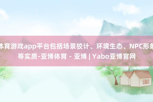 体育游戏app平台包括场景狡计、环境生态、NPC形象等实质-亚博体育 - 亚博 | Yabo亚博官网
