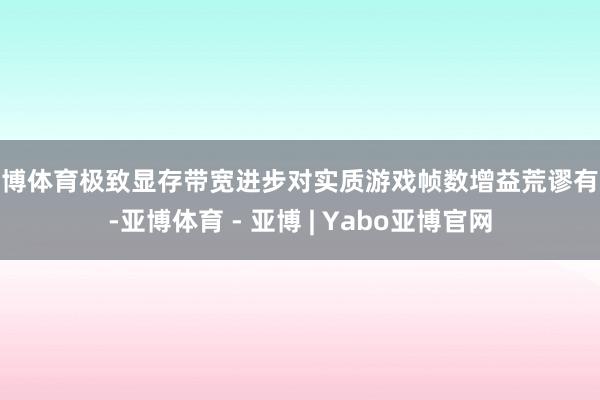 亚博体育极致显存带宽进步对实质游戏帧数增益荒谬有限-亚博体育 - 亚博 | Yabo亚博官网