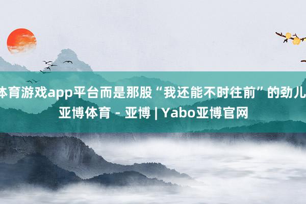 体育游戏app平台而是那股“我还能不时往前”的劲儿-亚博体育 - 亚博 | Yabo亚博官网