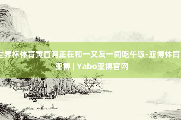 世界杯体育黄百鸣正在和一又友一同吃午饭-亚博体育 - 亚博 | Yabo亚博官网
