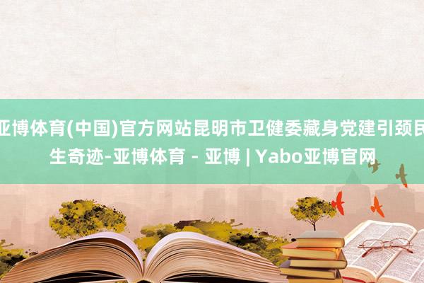 亚博体育(中国)官方网站昆明市卫健委藏身党建引颈民生奇迹-亚博体育 - 亚博 | Yabo亚博官网