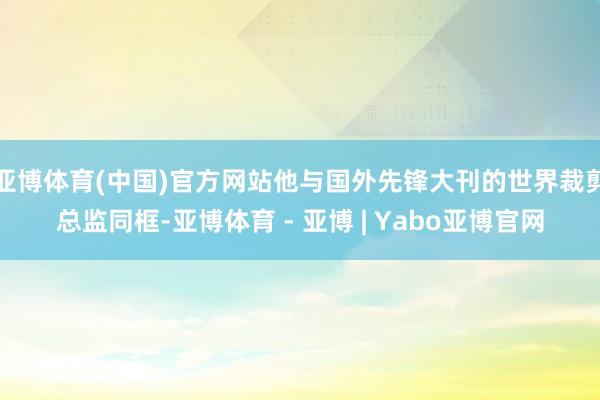 亚博体育(中国)官方网站他与国外先锋大刊的世界裁剪总监同框-亚博体育 - 亚博 | Yabo亚博官网