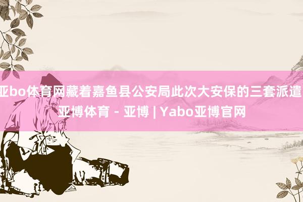亚bo体育网藏着嘉鱼县公安局此次大安保的三套派遣-亚博体育 - 亚博 | Yabo亚博官网