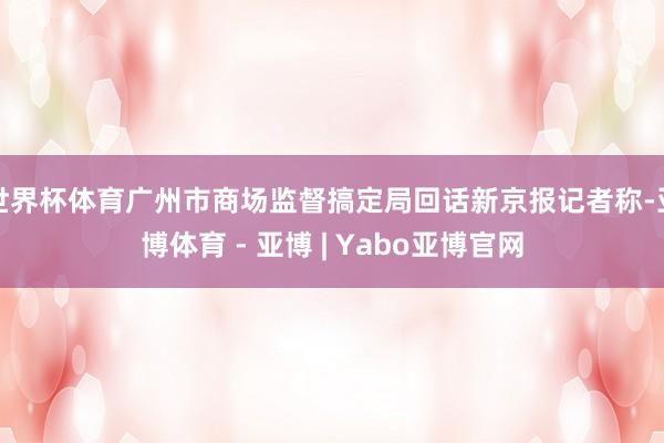 世界杯体育广州市商场监督搞定局回话新京报记者称-亚博体育 - 亚博 | Yabo亚博官网