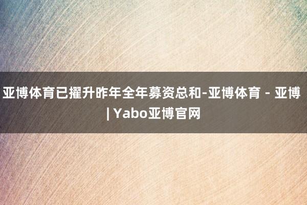 亚博体育已擢升昨年全年募资总和-亚博体育 - 亚博 | Yabo亚博官网
