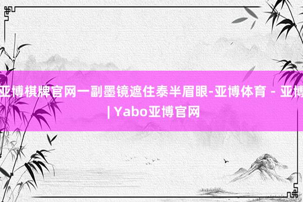 亚博棋牌官网一副墨镜遮住泰半眉眼-亚博体育 - 亚博 | Yabo亚博官网